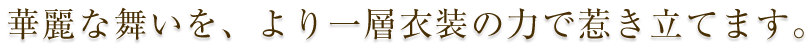 華麗な舞いを、より一層衣装の力で惹き立てます。